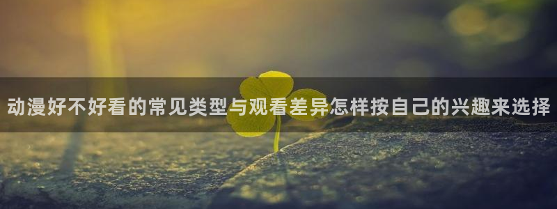 魔法动漫:动漫好不好看的常见类型与观看差异怎样按自己的兴趣来选择